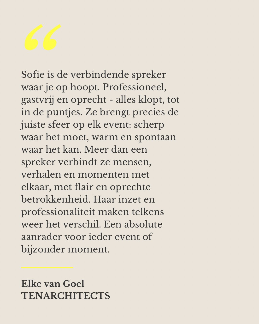 Sofie is de verbindende spreker waar je op hoopt. Professioneel, gastvrij en oprecht - alles klopt, tot in de puntjes. Ze brengt precies de juiste sfeer op elk event: scherp waar het moet, warm en spontaan waar het kan. Meer dan een spreker verbindt ze mensen, verhalen en momenten met elkaar, met flair en oprechte betrokkenheid. Haar inzet en professionaliteit maken telkens weer het verschil. Een absolute aanrader voor ieder event of bijzonder moment. — Elke van Goel, TENARCHITECTS
